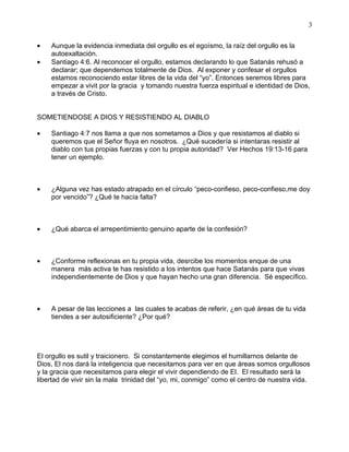 3


•   Aunque la evidencia inmediata del orgullo es el egoísmo, la raíz del orgullo es la
    autoexaltación.
•   Santiago 4:6. Al reconocer el orgullo, estamos declarando lo que Satanás rehusó a
    declarar; que dependemos totalmente de Dios. Al exponer y confesar el orgullos
    estamos reconociendo estar libres de la vida del “yo”. Entonces seremos libres para
    empezar a vivit por la gracia y tomando nuestra fuerza espiritual e identidad de Dios,
    a través de Cristo.


SOMETIENDOSE A DIOS Y RESISTIENDO AL DIABLO

•   Santiago 4:7 nos llama a que nos sometamos a Dios y que resistamos al diablo si
    queremos que el Señor fluya en nosotros. ¿Qué sucedería si intentaras resistir al
    diablo con tus propias fuerzas y con tu propia autoridad? Ver Hechos 19:13-16 para
    tener un ejemplo.



•   ¿Alguna vez has estado atrapado en el círculo “peco-confieso, peco-confieso,me doy
    por vencido”? ¿Qué te hacía falta?



•   ¿Qué abarca el arrepentimiento genuino aparte de la confesión?



•   ¿Conforme reflexionas en tu propia vida, desrcibe los momentos enque de una
    manera más activa te has resistido a los intentos que hace Satanás para que vivas
    independientemente de Dios y que hayan hecho una gran diferencia. Sé específico.



•   A pesar de las lecciones a las cuales te acabas de referir, ¿en qué áreas de tu vida
    tiendes a ser autosificiente? ¿Por qué?




El orgullo es sutil y traicionero. Si constantemente elegimos el humillarnos delante de
Dios, El nos dará la inteligencia que necesitamos para ver en que áreas somos orgullosos
y la gracia que necesitamos para elegir el vivir dependiendo de El. El resultado será la
libertad de vivir sin la mala trinidad del “yo, mi, conmigo” como el centro de nuestra vida.
 