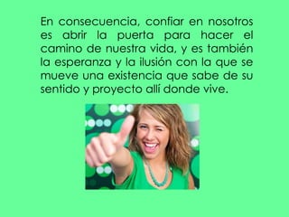 En consecuencia, confiar en nosotros es abrir la puerta para hacer el camino de nuestra vida, y es también la esperanza y la ilusión con la que se mueve una existencia que sabe de su sentido y proyecto allí donde vive. 
