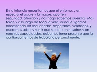 En la infancia necesitamos que el entorno, y en especial el padre y la madre, aporten seguridad, atención y nos haga sabernos queridos. Más tarde y a lo largo de toda la vida, aunque sigamos necesitando ser escuchados, respetados, valorados, y queramos saber y sentir que se cree en nosotros y en nuestras capacidades, debemos tener presente que la confianza hemos de trabajarla personalmente. 