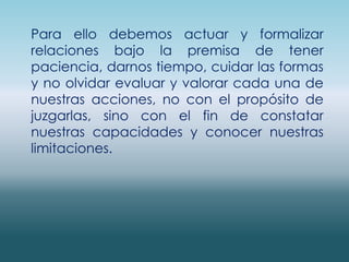 Para ello debemos actuar y formalizar relaciones bajo la premisa de tener paciencia, darnos tiempo, cuidar las formas y no olvidar evaluar y valorar cada una de nuestras acciones, no con el propósito de juzgarlas, sino con el fin de constatar nuestras capacidades y conocer nuestras limitaciones.