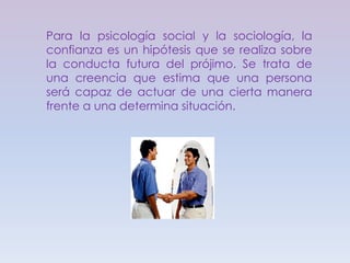 Para la psicología social y la sociología, la confianza es un hipótesis que se realiza sobre la conducta futura del prójimo. Se trata de una creencia que estima que una persona será capaz de actuar de una cierta manera frente a una determina situación.
