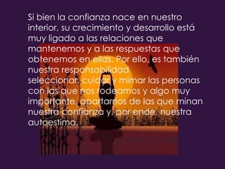 Si bien la confianza nace en nuestro interior, su crecimiento y desarrollo está muy ligado a las relaciones que mantenemos y a las respuestas que obtenemos en ellas. Por ello, es también nuestra responsabilidad seleccionar, cuidar y mimar las personas con las que nos rodeamos y algo muy importante, apartarnos de las que minan nuestra confianza y, por ende, nuestra autoestima. 