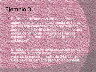 Ejemplo 3
   El director de una escuela de negocios
    quiere estimar la cantidad media de horas
    que los estudiantes trabajan por semana. De
    una muestra de 49 estudiantes mostró una
    media de 24 horas con una desviación
    estándar de 4 horas. ¿Cuál es la media de la
    población?

   El valor de la media de la población no es
    conocida. Nuestra mejor estimación de este
    valor es la muestra media de 24.0 horas.
    Este valor es llamado estimación puntual.

                                                   12
 