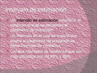 Intervalo de estimación
 Un intervalo de estimación establece el
  rango en el cual se encuentra el
  parámetro de población.
 Un intervalo en el cual se espera que
  ocurra el parámetro de población se
  llama intervalo de confianza.
 Los dos intervalos de confianza que son
  más utilizados son de 95% y 99%.


                                            6
 