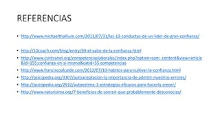 REFERENCIAS
• http://www.michaelthallium.com/2012/07/31/las-13-conductas-de-un-lider-de-gran-confianza/
• http://10coach.com/blog/entry/69-el-valor-de-la-confianza.html
• http://www.csintranet.org/competenciaslaborales/index.php?option=com_content&view=article
&id=155:confianza-en-si-mismo&catid=55:competencias
• http://www.franciscoalcaide.com/2012/07/10-habitos-para-cultivar-la-confianza.html
• http://psicopedia.org/3307/autoaceptacion-la-importancia-de-admitir-nuestros-errores/
• http://psicopedia.org/2932/autoestima-3-estrategias-eficaces-para-hacerla-crecer/
• http://www.naturisima.org/7-beneficios-de-sonreir-que-probablemente-desconocias/
 