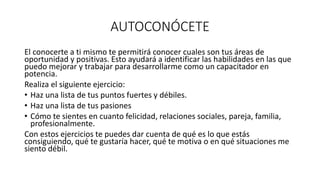 AUTOCONÓCETE
El conocerte a ti mismo te permitirá conocer cuales son tus áreas de
oportunidad y positivas. Esto ayudará a identificar las habilidades en las que
puedo mejorar y trabajar para desarrollarme como un capacitador en
potencia.
Realiza el siguiente ejercicio:
• Haz una lista de tus puntos fuertes y débiles.
• Haz una lista de tus pasiones
• Cómo te sientes en cuanto felicidad, relaciones sociales, pareja, familia,
profesionalmente.
Con estos ejercicios te puedes dar cuenta de qué es lo que estás
consiguiendo, qué te gustaría hacer, qué te motiva o en qué situaciones me
siento débil.
 