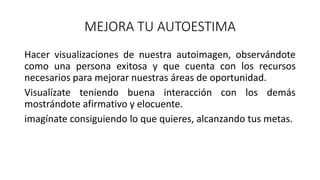 MEJORA TU AUTOESTIMA
Hacer visualizaciones de nuestra autoimagen, observándote
como una persona exitosa y que cuenta con los recursos
necesarios para mejorar nuestras áreas de oportunidad.
Visualízate teniendo buena interacción con los demás
mostrándote afirmativo y elocuente.
imagínate consiguiendo lo que quieres, alcanzando tus metas.
 