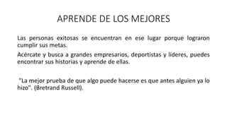 APRENDE DE LOS MEJORES
Las personas exitosas se encuentran en ese lugar porque lograron
cumplir sus metas.
Acércate y busca a grandes empresarios, deportistas y líderes, puedes
encontrar sus historias y aprende de ellas.
"La mejor prueba de que algo puede hacerse es que antes alguien ya lo
hizo". (Bretrand Russell).
 