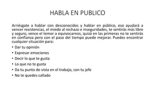 HABLA EN PUBLICO
Arriésgate a hablar con desconocidos y hablar en público, eso ayudará a
vencer resistencias, el miedo al rechazo e inseguridades, te sentirás más libre
y seguro, vence el temor a equivocarnos, quizá en las primeras no te sentirás
en confianza pero con el paso del tiempo puede mejorar. Puedes encontrar
cualquier situación para:
• Dar tu opinión
• Expresar emociones
• Decir lo que te gusta
• Lo que no te gusta
• Da tu punto de vista en el trabajo, con tu jefe
• No te quedes callado
 