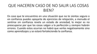 QUE HACEREN CASO DE NO SALIR LAS COSAS
BIEN?
En caso que te encuentres en una situación que no te sientas seguro o
en confianza puedes apoyarte de ejercicios de relajación, a menudo el
sentirse sin confianza revela un estado de ansiedad, lo mejor es no
preocuparse por que las cosas salgan a la perfección y siempre habrán
errores. Cuando estos ocurran no habrá que verlos negativamente sino
como aprendizajes y se estará fortaleciendo la confianza.
 