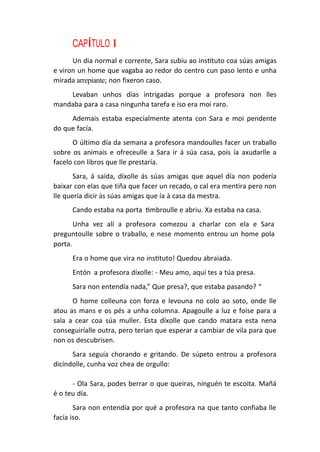 CAPÍTULO I
Un dia normal e corrente, Sara subiu ao instituto coa súas amigas
e viron un home que vagaba ao redor do centro cun paso lento e unha
mirada arrepiante; non fixeron caso.
Levaban unhos días intrigadas porque a profesora non lles
mandaba para a casa ningunha tarefa e iso era moi raro.
Ademais estaba especialmente atenta con Sara e moi pendente
do que facía.
O último día da semana a profesora mandoulles facer un traballo
sobre os animais e ofreceulle a Sara ir á súa casa, pois ía axudarlle a
facelo con libros que lle prestaría.
Sara, á saída, díxolle ás súas amigas que aquel día non podería
baixar con elas que tiña que facer un recado, o cal era mentira pero non
lle quería dicir ás súas amigas que ía á casa da mestra.
Cando estaba na porta timbroulle e abriu. Xa estaba na casa.
Unha vez alí a profesora comezou a charlar con ela e Sara
preguntoulle sobre o traballo, e nese momento entrou un home pola
porta.
Era o home que vira no instituto! Quedou abraiada.
Entón a profesora díxolle: - Meu amo, aquí tes a túa presa.
Sara non entendía nada,” Que presa?, que estaba pasando? “
O home colleuna con forza e levouna no colo ao soto, onde lle
atou as mans e os pés a unha columna. Apagoulle a luz e foise para a
sala a cear coa súa muller. Esta díxolle que cando matara esta nena
conseguiríalle outra, pero terían que esperar a cambiar de vila para que
non os descubrisen.
Sara seguía chorando e gritando. De súpeto entrou a profesora
dicíndolle, cunha voz chea de orgullo:
- Ola Sara, podes berrar o que queiras, ninguén te escoita. Mañá
é o teu día.
Sara non entendía por qué a profesora na que tanto confiaba lle
facía iso.
 