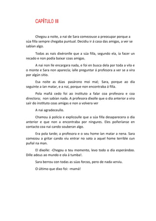 CAPÍTULO II
Chegou a noite, a nai de Sara comezouse a preocupar porque a
súa filla sempre chegaba puntual. Decidiu ir á casa das amigas, a ver se
sabían algo.
Todas as nais dixéronlle que a súa filla, segundo ela, ía facer un
recado e non podía baixar coas amigas.
A nai non lle encargara nada, e foi en busca dela por toda a vila e
o monte e Sara non aparecía; íalle preguntar á profesora a ver se a vira
por algún sitio.
Esa noite as dúas pasárono moi mal; Sara, porque ao día
seguinte a ían matar, e a nai, porque non encontraba á filla.
Pola mañá cedo foi ao instituto a falar coa profesora e coa
directora; non sabían nada. A profesora díxolle que o día anterior a vira
saír do instituto coas amigas e non a volvera ver
A nai agradeceullo.
Chamou á policía e explicoulle que a súa filla desaparecera o día
anterior e que non a encontraba por ningures. Eles poñeríanse en
contacto coa nai cando souberan algo.
Era pola tarde; a profesora e o seu home ían matar a nena. Sara
comezou a gritar cando viu entrar no soto a aquel home terrible cun
puñal na man.
El díxolle: -Chegou o teu momento, levo todo o día esperándoo.
Dille adeus ao mundo e ola á tumba!.
Sara berrou con todas as súas forzas, pero de nada serviu.
O último que dixo foi: -mamá!
 