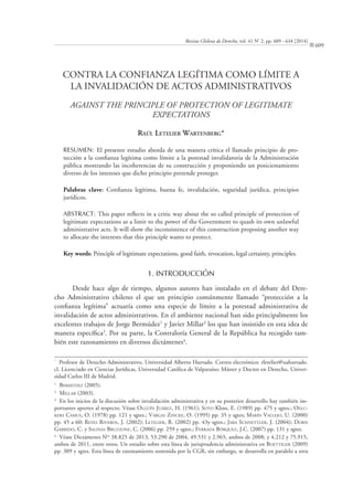 Revista Chilena de Derecho, vol. 41 Nº
2, pp. 609 - 634 [2014]
609
CONTRA LA CONFIANZA LEGÍTIMA COMO LÍMITE A
LA INVALIDACIÓN DE ACTOS ADMINISTRATIVOS
AGAINST THE PRINCIPLE OF PROTECTION OF LEGITIMATE
EXPECTATIONS
RAÚL LETELIER WARTENBERG*
RESUMEN: El presente estudio aborda de una manera crítica el llamado principio de pro-
tección a la conﬁanza legítima como límite a la potestad invalidatoria de la Administración
pública mostrando las incoherencias de su construcción y proponiendo un posicionamiento
diverso de los intereses que dicho principio pretende proteger.
Palabras clave: Conﬁanza legítima, buena fe, invalidación, seguridad jurídica, principios
jurídicos.
ABSTRACT: This paper reﬂects in a critic way about the so called principle of protection of
legitimate expectations as a limit to the power of the Government to quash its own unlawful
administrative acts. It will show the inconsistence of this construction proposing another way
to allocate the interests that this principle wants to protect.
Key words: Principle of legitimate expectations, good faith, revocation, legal certainty, principles.
1. INTRODUCCIÓN
Desde hace algo de tiempo, algunos autores han instalado en el debate del Dere-
cho Administrativo chileno el que un principio comúnmente llamado “protección a la
conﬁanza legítima” actuaría como una especie de límite a la potestad administrativa de
invalidación de actos administrativos. En el ambiente nacional han sido principalmente los
excelentes trabajos de Jorge Bermúdez1
y Javier Millar2
los que han insistido en esta idea de
manera especíﬁca3
. Por su parte, la Contraloría General de la República ha recogido tam-
bién este razonamiento en diversos dictámenes4
.
*
Profesor de Derecho Administrativo, Universidad Alberto Hurtado. Correo electrónico: rletelier@uahurtado.
cl. Licenciado en Ciencias Jurídicas, Universidad Católica de Valparaíso; Máster y Doctor en Derecho, Univer-
sidad Carlos III de Madrid.
1
BERMÚDEZ (2005).
2
MILLAR (2003).
3
En los inicios de la discusión sobre invalidación administrativa y en su posterior desarrollo hay también im-
portantes aportes al respecto. Véase OLGUÍN JUÁREZ, H. (1961); SOTO Kloss, E. (1989) pp. 475 y sgtes.; OELC-
KERS CAMUS, O. (1978) pp. 121 y sgtes.; VARGAS ZINCKE, O. (1995) pp. 35 y sgtes; MARÍN VALLEJO, U. (2000)
pp. 45 a 60; REYES RIVEROS, J. (2002); LETELIER, R. (2002) pp. 43y sgtes.; JARA SCHNETTLER, J. (2004); DORN
GARRIDO, C. y SALINAS BRUZZONE, C. (2006) pp. 259 y sgtes.; FERRADA BÓRQUEZ, J.C. (2007) pp. 131 y sgtes.
4
Véase Dictámenes Nos
38.825 de 2013, 53.290 de 2004, 49.531 y 2.965, ambos de 2008; y 4.212 y 75.915,
ambos de 2011, entre otros. Un estudio sobre esta línea de jurisprudencia administrativa en BOETTIGER (2009)
pp. 309 y sgtes. Esta línea de razonamiento sostenida por la CGR, sin embargo, se desarrolla en paralelo a otra
 