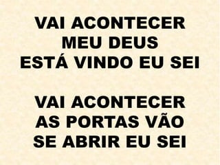 VAI ACONTECER
MEU DEUS
ESTÁ VINDO EU SEI
VAI ACONTECER
AS PORTAS VÃO
SE ABRIR EU SEI
 