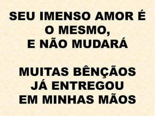 SEU IMENSO AMOR É
O MESMO,
E NÃO MUDARÁ
MUITAS BÊNÇÃOS
JÁ ENTREGOU
EM MINHAS MÃOS
 