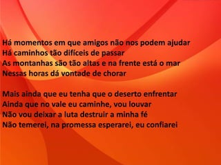 Há momentos em que amigos não nos podem ajudar
Há caminhos tão difíceis de passar
As montanhas são tão altas e na frente está o mar
Nessas horas dá vontade de chorar
Mais ainda que eu tenha que o deserto enfrentar
Ainda que no vale eu caminhe, vou louvar
Não vou deixar a luta destruir a minha fé
Não temerei, na promessa esperarei, eu confiarei
 