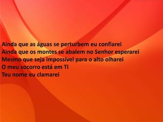 Ainda que as águas se perturbem eu confiarei
Ainda que os montes se abalem no Senhor esperarei
Mesmo que seja impossível para o alto olharei
O meu socorro está em Ti
Teu nome eu clamarei
 