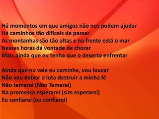 Há momentos em que amigos não nos podem ajudar
Há caminhos tão difíceis de passar
As montanhas são tão altas e na frente está o mar
Nessas horas dá vontade de chorar
Mais ainda que eu tenha que o deserto enfrentar
Ainda que no vale eu caminhe, vou louvar
Não vou deixar a luta destruir a minha fé
Não temerei (Não Temerei)
Na promessa esperarei (sim esperarei)
Eu confiarei (eu confiarei)
 