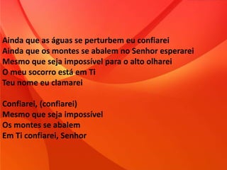 Ainda que as águas se perturbem eu confiarei
Ainda que os montes se abalem no Senhor esperarei
Mesmo que seja impossível para o alto olharei
O meu socorro está em Ti
Teu nome eu clamarei
Confiarei, (confiarei)
Mesmo que seja impossível
Os montes se abalem
Em Ti confiarei, Senhor
 