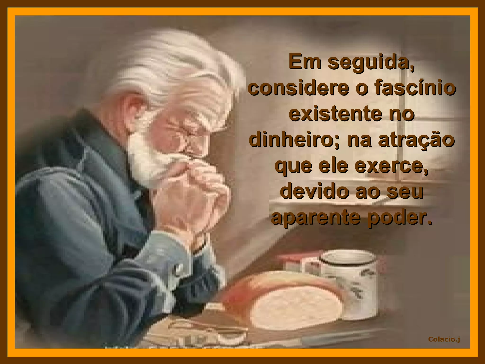 Em seguida, considere o fascínio existente no dinheiro; na atração que ele exerce, devido ao seu aparente poder.