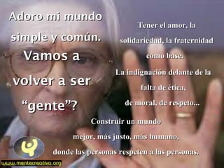 Adoro mi mundoAdoro mi mundo
simple y común.simple y común.
Vamos aVamos a
volver a servolver a ser
“gente”?“gente”?
Tener el amor, laTener el amor, la
solidariedad, la fraternidadsolidariedad, la fraternidad
como base.como base.
La indignación delante de laLa indignación delante de la
falta de ética,falta de ética,
de moral, de respeto...de moral, de respeto...
Construir un mundoConstruir un mundo
mejor, más justo, más humano,mejor, más justo, más humano,
donde las personas respeten a las personas.donde las personas respeten a las personas.
 