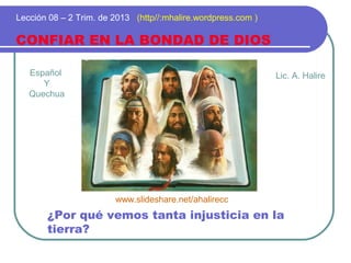Español
Y
Quechua
CONFIAR EN LA BONDAD DE DIOS
Lección 08 – 2 Trim. de 2013 (http//:mhalire.wordpress.com )
¿Por qué vemos tanta injusticia en la
tierra?
Lic. A. Halire
www.slideshare.net/ahalirecc
 