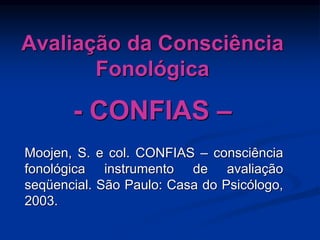 Avaliação da Consciência
Fonológica
- CONFIAS –
Moojen, S. e col. CONFIAS – consciência
fonológica instrumento de avaliação
seqüencial. São Paulo: Casa do Psicólogo,
2003.
 