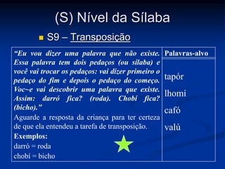 (S) Nível da Sílaba
 S9 – Transposição
“Eu vou dizer uma palavra que não existe.
Essa palavra tem dois pedaços (ou sílaba) e
você vai trocar os pedaços: vai dizer primeiro o
pedaço do fim e depois o pedaço do começo.
Voc~e vai descobrir uma palavra que existe.
Assim: darró fica? (roda). Chobí fica?
(bicho).”
Aguarde a resposta da criança para ter certeza
de que ela entendeu a tarefa de transposição.
Exemplos:
darró = roda
chobí = bicho
Palavras-alvo
tapór
lhomí
cafó
valú
 