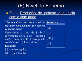 (F) Nível do Fonema
 F1 – Produção de palavra que inicia
com o som dado
“Eu vou dizer um som e você vai
me dizer uma palavra que comece
com esse som.”
Observação: o som de [  ]
corresponde ao ‘g’ e ao ‘j’ (gente e
jóia); o som de [  ] corresponde
ao ‘ch’ e ao ‘x’ (chave, xícara).
Exemplos:
[a] = amigo, agulha
[f] = feijão, família
Sons-alvo
[  ]
[ v ]
[  ]
[ s ]
 
