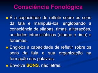 Consciência Fonológica
 É a capacidade de refletir sobre os sons
da fala e manipulá-los, englobando a
consciência de sílabas, rimas, aliterações,
unidades intrassilábicas (ataque e rima) e
fonemas.
 Engloba a capacidade de refletir sobre os
sons da fala e sua organização na
formação das palavras.
 Envolve SONS, não letras.
 