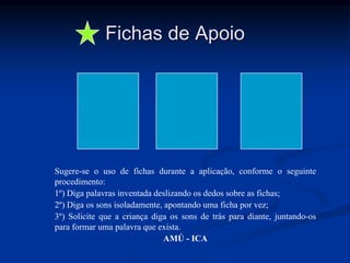 Fichas de Apoio
Sugere-se o uso de fichas durante a aplicação, conforme o seguinte
procedimento:
1º) Diga palavras inventada deslizando os dedos sobre as fichas;
2º) Diga os sons isoladamente, apontando uma ficha por vez;
3º) Solicite que a criança diga os sons de trás para diante, juntando-os
para formar uma palavra que exista.
AMÚ - ICA
 