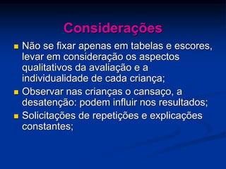 Considerações
 Não se fixar apenas em tabelas e escores,
levar em consideração os aspectos
qualitativos da avaliação e a
individualidade de cada criança;
 Observar nas crianças o cansaço, a
desatenção: podem influir nos resultados;
 Solicitações de repetições e explicações
constantes;
 