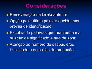 Considerações
 Perseveração na tarefa anterior;
 Opção pela última palavra ouvida, nas
provas de identificação;
 Escolha de palavras que mantenham a
relação de significado e não de som;
 Atenção ao número de sílabas e/ou
tonicidade nas tarefas de produção;
 