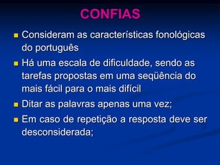 CONFIAS
 Consideram as características fonológicas
do português
 Há uma escala de dificuldade, sendo as
tarefas propostas em uma seqüência do
mais fácil para o mais difícil
 Ditar as palavras apenas uma vez;
 Em caso de repetição a resposta deve ser
desconsiderada;
 