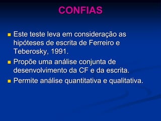 CONFIAS
 Este teste leva em consideração as
hipóteses de escrita de Ferreiro e
Teberosky, 1991.
 Propõe uma análise conjunta de
desenvolvimento da CF e da escrita.
 Permite análise quantitativa e qualitativa.
 
