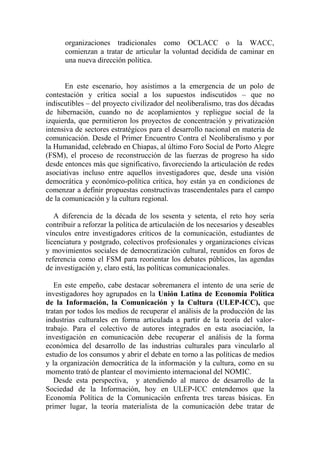 organizaciones tradicionales como OCLACC o la WACC, comienzan a tratar de articular la voluntad decidida de caminar en una nueva dirección política. 
En este escenario, hoy asistimos a la emergencia de un polo de contestación y crítica social a los supuestos indiscutidos – que no indiscutibles – del proyecto civilizador del neoliberalismo, tras dos décadas de hibernación, cuando no de acoplamientos y repliegue social de la izquierda, que permitieron los proyectos de concentración y privatización intensiva de sectores estratégicos para el desarrollo nacional en materia de comunicación. Desde el Primer Encuentro Contra el Neoliberalismo y por la Humanidad, celebrado en Chiapas, al último Foro Social de Porto Alegre (FSM), el proceso de reconstrucción de las fuerzas de progreso ha sido desde entonces más que significativo, favoreciendo la articulación de redes asociativas incluso entre aquellos investigadores que, desde una visión democrática y económico-política crítica, hoy están ya en condiciones de comenzar a definir propuestas constructivas trascendentales para el campo de la comunicación y la cultura regional. 
A diferencia de la década de los sesenta y setenta, el reto hoy sería contribuir a reforzar la política de articulación de los necesarios y deseables vínculos entre investigadores críticos de la comunicación, estudiantes de licenciatura y postgrado, colectivos profesionales y organizaciones cívicas y movimientos sociales de democratización cultural, reunidos en foros de referencia como el FSM para reorientar los debates públicos, las agendas de investigación y, claro está, las políticas comunicacionales. 
En este empeño, cabe destacar sobremanera el intento de una serie de investigadores hoy agrupados en la Unión Latina de Economía Política de la Información, la Comunicación y la Cultura (ULEP-ICC), que tratan por todos los medios de recuperar el análisis de la producción de las industrias culturales en forma articulada a partir de la teoría del valor- trabajo. Para el colectivo de autores integrados en esta asociación, la investigación en comunicación debe recuperar el análisis de la forma económica del desarrollo de las industrias culturales para vincularlo al estudio de los consumos y abrir el debate en torno a las políticas de medios y la organización democrática de la información y la cultura, como en su momento trató de plantear el movimiento internacional del NOMIC. 
Desde esta perspectiva, y atendiendo al marco de desarrollo de la Sociedad de la Información, hoy en ULEP-ICC entendemos que la Economía Política de la Comunicación enfrenta tres tareas básicas. En primer lugar, la teoría materialista de la comunicación debe tratar de  