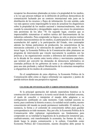 recuperar las discusiones planteadas en torno a la propiedad de los medios, a la vez que procura trabajar en la definición de políticas democráticas de comunicación luchando por un contexto internacional más justo en la distribución de los recursos y flujos de información. En este sentido, cada vez más aparece como impostergable la tarea de actualizar los diagnósticos sobre la propiedad de los medios nacional e internacionalmente, más aún cuando la concentración y desigualdades supera con creces los pronósticos más pesimistas de los años ‘70. En segundo lugar, creemos que es imprescindible sistematizar el análisis teórico del funcionamiento de las industrias culturales. Para comprender su lógica, no sólo es preciso realizar el estudio macroeconómico de los medios, su participación en el proceso de acumulación del capital y la participación del Estado, sino contemplar además las formas particulares de producción, las características de las mercancías culturales y la valorización de capitales en cada sector. Y, en tercer lugar, la Economía Política de la Comunicación debe plantearse un programa de intervención que vincule nuevamente la academia con las prácticas y las organizaciones sociales a diferencia del aislamiento vivido en la década de los setenta entre teoría crítica y movimientos populares, que terminó por convertir las demandas de democracia informativa en coartadas políticas de los gobiernos de turno y en subterfugios retóricos para una más profunda y radical liberalización de la estructura monopólica u oligopolista de los medios de comunicación. 
En el cumplimiento de estos objetivos, la Economía Política de la Comunicación debe cómo es lógico reformular sus supuestos y puntos de partida teóricos desde una perspectiva regional. 
CULTURA DE INVESTIGACIÓN Y GIROS EPISTEMOLÓGICOS 
Si la principal aportación del método materialista histórico es la construcción del conocimiento y la teoría social desde la realidad concreta, el modo de concebir e interpretar el mundo debe adaptarse a su configuración cambiando en cada momento. Cada realidad necesita su teoría, pues conforme la historia avanza y la realidad social cambia, nuestro conocimiento del mundo no puede permanecer inalterable. El método y la sustancia, la forma y el contenido de conocimiento deben pues guardar correspondencia en todo momento. Hoy por ello, la Economía Política de la Comunicación debe replantear regionalmente sus fundamentos para comprender en su totalidad la hegemonía de la producción inmaterial que, cualitativamente, está transformando la economía, las formas de vida, y desde luego la propia comunicación y la cultura. Concebida como Economía Política del Conocimiento, nuestra disciplina debe pensar la  