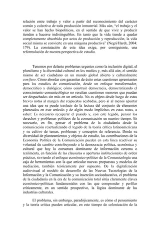 relación entre trabajo y valor a partir del reconocimiento del carácter común y colectivo de toda producción inmaterial. Más aún, “el trabajo y el valor se han hecho biopolíticos, en el sentido de que vivir y producir tienden a hacerse indistinguibles. En tanto que la vida tiende a quedar completamente absorbida por actos de producción y reproducción, la vida social misma se convierte en una máquina productiva” (Negri/Hardt, 2004: 179). La constatación de esta idea exige, por consiguiente, una reformulación de nuestra perspectiva de estudio. 
Tenemos por delante problemas urgentes como la inclusión digital, el pluralismo y la diversidad cultural en los medios y, más allá aún, el sentido mismo de ser ciudadano en un mundo global abierto y culturalmente con/fuso. Cómo abordar con garantías de éxito estas cuestiones apremiantes para los estudios de comunicación, desde un enfoque transformador, democrático y dialógico; cómo construir democracia, democratizando el conocimiento comunicológico no resultan cuestiones menores que puedan ser despachados sin más en un artículo. No es objeto desde luego de estas breves notas al margen dar respuestas acabadas, pero sí al menos apuntar una idea que se puede traslucir de la lectura del conjunto de elementos planteados en este artículo y de algún modo implícitos en estas notas, a saber: Es necesario recuperar el pasado y, con este legado, pensar los derechos y problemas políticos de la comunicación en nuestro tiempo. Es necesario, en fin, pensar el problema de la ciudadanía desde la comunicación reactualizando el legado de la teoría crítica latinoamericana y su cultivo de temas, problemas y conceptos de referencia. Desde su diversidad de planteamientos y objetos de estudio, las contribuciones de la Economía Política de la Comunicación pueden en esta línea reactivar su voluntad de cambio contribuyendo a la democracia política, económica y cultural que hoy la estructura dominante de información cercena o realimenta, en función de las clausuras o aperturas institucionales de orden práctico, sirviendo el enfoque económico-político de la Comunicología una caja de herramientas con la que articular nuevas propuestas y modelos de mediación, también teóricamente por supuesto. De la digitalización audiovisual al modelo de desarrollo de las Nuevas Tecnologías de la Información y la Comunicación y su inserción socioeducativa, el problema de la ciudadanía en la era de la comunicación total sitúa claramente claves económico-políticas fundamentales con las que comprender y perfilar críticamente, en un sentido prospectivo, la lógica dominante de las industrias culturales. 
El problema, sin embargo, paradójicamente, es cómo el pensamiento y la teoría crítica pueden articular, en este tiempo de colonización de la  