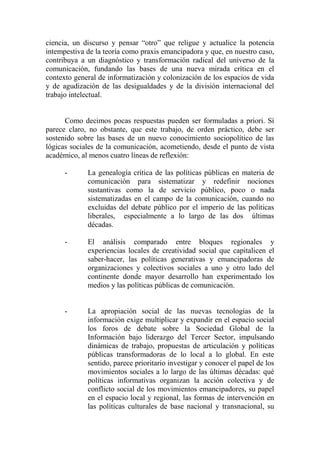 ciencia, un discurso y pensar “otro” que religue y actualice la potencia intempestiva de la teoría como praxis emancipadora y que, en nuestro caso, contribuya a un diagnóstico y transformación radical del universo de la comunicación, fundando las bases de una nueva mirada crítica en el contexto general de informatización y colonización de los espacios de vida y de agudización de las desigualdades y de la división internacional del trabajo intelectual. 
Como decimos pocas respuestas pueden ser formuladas a priori. Sí parece claro, no obstante, que este trabajo, de orden práctico, debe ser sostenido sobre las bases de un nuevo conocimiento sociopolítico de las lógicas sociales de la comunicación, acometiendo, desde el punto de vista académico, al menos cuatro líneas de reflexión: 
- La genealogía crítica de las políticas públicas en materia de comunicación para sistematizar y redefinir nociones sustantivas como la de servicio público, poco o nada sistematizadas en el campo de la comunicación, cuando no excluidas del debate público por el imperio de las políticas liberales, especialmente a lo largo de las dos últimas décadas. 
- El análisis comparado entre bloques regionales y experiencias locales de creatividad social que capitalicen el saber-hacer, las políticas generativas y emancipadoras de organizaciones y colectivos sociales a uno y otro lado del continente donde mayor desarrollo han experimentado los medios y las políticas públicas de comunicación. 
- La apropiación social de las nuevas tecnologías de la información exige multiplicar y expandir en el espacio social los foros de debate sobre la Sociedad Global de la Información bajo liderazgo del Tercer Sector, impulsando dinámicas de trabajo, propuestas de articulación y políticas públicas transformadoras de lo local a lo global. En este sentido, parece prioritario investigar y conocer el papel de los movimientos sociales a lo largo de las últimas décadas: qué políticas informativas organizan la acción colectiva y de conflicto social de los movimientos emancipadores, su papel en el espacio local y regional, las formas de intervención en las políticas culturales de base nacional y transnacional, su  