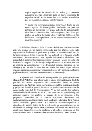 capital cognitivo, la historia de las luchas y la potencia generativa que les identifican para un nuevo programa de organización del sector desde las experiencias acumuladas por las fuerzas históricas de transformación. 
- Y, desde esta experiencia práctica concreta, el diseño de una nueva agenda de investigación, evaluando las políticas públicas en la materia y el estado del arte del conocimiento científico en comunicación, desde una perspectiva crítica que analice en detalle la lógica, ética y retórica política de las iniciativas contemporáneas que se vienen implementando a nivel transnacional. 
En definitiva, el campo de la Economía Política de la Comunicación está hoy situado en un tiempo-encrucijada que nos plantea como reto urgente mirar desde nuevas posiciones y estilos de pensamiento el reto de la transformación de las ecologías de vida cultural en el Sistema-Mundo definiendo, prioritariamente, una agenda informativa ciudadana con capacidad de redefinir los tópicos públicos y avanzar – como en parte está haciendo la campaña CRIS – los ejes del problema de las políticas públicas en materia de comunicación y la diversidad cultural, partiendo de un diálogo y un trabajo de coordinación productiva entre organizaciones sociales, academia, ciudadanía y poderes públicos, tal y como apuntábamos páginas más atrás. Partimos en este sentido con una ventaja. 
La hipótesis del colectivo de investigadores que participan de esta idea en ULUPEICC es que tal proyecto es viable preferentemente desde la periferia del sistema hegemónico de comunicación. Desde los países dependientes de América Latina y otras regiones del Sur es más consistente y proyectiva la crítica general del modo de producción informativa en la denominada Sociedad del Conocimiento. Y, en tal sentido, los trabajos desarrollados en el seno de ULEPICC dan cuenta de tal posibilidad y del potencial creativo por explorar al margen de la investigación y los programas instituidos en la cultura académica dominante del neofuncionalismo angloamericano o del idealismo culturalista de la “nueva crítica humanista posmoderna”. La tradición económico-política y dialéctica del campo latino de la investigación en comunicación no ha alcanzado sin embargo la madurez y volumen suficientes para revertir los paradigmas hegemónicos en la academia y el ámbito profesional de los comunicadores hasta el momento (Bolaño/Mastrini/Sierra, 2005: 17-31). 
 
