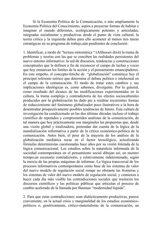 Si la Economía Política de la Comunicación, o más ampliamente la Economía Política del Conocimiento, aspira a proyectar formas de habitar e imaginar el mundo diferentes, ecológicamente potentes y articuladas, integradas socialmente y productivas desde el punto de vista cultural, la teoría crítica y la izquierda deben para ello acometer al menos tres tareas estratégicas en su programa de trabajo,aún pendientes de conclusión: 
1. Identificar, a modo de “lectura sintomática “ (Althusser dixit) la trama de problemas y teorías con las que se conciben las realidades persistentes del nuevo entorno informativo: la red de discursos, tendencias y construcciones conceptuales que la definen a fin de reconocer el campo de luchas y voces que hoy enmarcan los límites de la acción y el pensamiento emancipadores. En este empeño, el concepto-fetiche de “globalización” constituye hoy el principal referente teórico que determina el debate político e intelectual en el campo de la comunicación. El modo de tratar estos cambios y sus implicaciones ideológicas es, como sabemos, divergente. Por lo general, como resultado del alcance de las modificaciones experimentadas en la cultura, la trama compleja y contradictoria de los efectos socioculturales producidos por la globalización ha dado pie a reeditar recurrentes formas de reduccionismo del fenómeno globalizador poco ilustrativos a la hora de desentrañar prospectivamente posibles tendencias de futuro. Esta cultura de investigación ha condicionado en las dos últimas décadas incluso el trabajo científico de reputados y comprometidos analistas de la comunicación, de tal manera que hoy prácticamente son marginales las propuestas que, desde una visión global y totalizadora, pretendan dar cuenta de la lógica de la mundialización informativa a partir de la crítica económico-política de la comunicación. Antes bien, el peso de la mayoría de los análisis de la globalización mediática recae en el factor tecnológico, actualizando fórmulas deterministas cuestionadas hace años por su visión limitada de la lógica comunicacional. Los estudios sobre la naturaleza informada de la sociedad contemporánea en el pensamiento social dibujan así, en nuestro tiempo,un escenario contradictorio, y relativamente indeterminado, según la inercia de las propias máquinas de informar. La lógica transversal de los procesos informativos contemporáneos como base de los sistemas de valor del nuevo modelo de regulación social rompe no obstante las fronteras y los sistemas de valor del nuevo modelo de regulación social, y comienza a hacer cada día más visible las contradicciones sociales que traslucen los discursos científicos y las políticas públicas que articulan el proceso de cambio acelerado de la llamada por Bauman “modernidad líquida”. 
2. Para que estas contradicciones sean dialécticamente productivas, parece conveniente, en la actual crisis y marginalidad de los estudios económico- políticos o, genéricamente, crítico-materialistas de la comunicación, un  