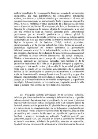 análisis genealógico de reconstrucción histórica, a modo de retrospección disciplinaria, que haga comprensible las contradictorias condiciones sociales, académicas y político-culturales que determinan el alcance del pensamiento emancipador en comunicación desde el punto de vista de los temas, métodos, problemas y saber acumulado de la realidad social en las nuevas formas de mediación. El primer reto, sin duda, es la reconstrucción histórica de la formación de nuestros objetos de conocimiento. Y es vital que este proceso se haga en regiones culturales como Latinoamérica precisamente por su situación periférica en el sistema global de información, puesto que la mirada excéntrica y excluida de la teoría crítica latinoamericana es la que mejor puede favorecer la reconstrucción de las lógicas incluyentes de la Sociedad Global, haciendo explícitos, discursivamente y en la práctica cultural, las reglas, formas de control y dispositivos reguladores del modelo dominante de globalización informativa no sólo a nivel de las industrias de la conciencia, sino más allá aún respecto a las lógicas de producción del conocimiento comunicacional que determina la actual división internacional del trabajo intelectual. Máxime si consideramos que el campo de la producción, circulación y consumo acelerado de mercancías culturales, pero también el de la producción mediatizada de la vida, de los procesos biológicos y cognitivos, constituyen el núcleo de control y desarrollo de la sociedad global. De modo que el estudio de los problemas convencionales de la Economía Política de la Comunicación no pueden ya circunscribirse a la dimensión social de la comunicación sino que han de tratar de concebir y religar tales procesos socioculturales con la producción industrial de las mentes y los cuerpos en el trabajo humano (en un sentido antropológico) y el problema estratégico del conocimiento en la valorización y reproducción de la vida social y humana y los sistemas de reproducción sociocultural. 
Los principales sectores estratégicos de la economía industrial, influidos por el desarrollo de las tecnologías informacionales y la gestión del conocimiento, hoy demuestran la constitución de una nueva e intensiva lógica de subsunción del trabajo intelectual. Este es el elemento central de la actual reestructuración productiva. El plusvalor hoy se produce en torno a la extracción de las energías mentales de los trabajadores, mucho más que de sus energías físicas. Un proceso generalizado de intelectualización de la producción y del consumo incide sobre las capacidades cognitivas de los hombres y mujeres, formando un extendido “intelecto general” que caracteriza, según Marx, una situación en la que la dominación capitalista se muestra anacrónica, señalando la posibilidad concreta de superación, ligada al carácter esencialmente informático y comunicacional de la nueva  