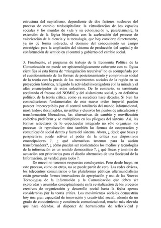estructura del capitalismo, dependiente de dos factores nucleares del proceso de cambio tardocapitalista: la virtualización de los espacios sociales y los mundos de vida y su colonización y, paralelamente, la extensión de la lógica biopolítica con la aceleración del proceso de valorización de la ciencia y la tecnología, que hoy convierte directamente, ya no de forma indirecta, el dominio del conocimiento un campo estratégico para la ampliación del sistema de producción del capital y de conformación de sentido en el control y gobierno del cambio social. 
3. Finalmente, el programa de trabajo de la Economía Política de la Comunicación no puede ser epistemológicamente coherente con su lógica científica si esta forma de “triangulación recursiva” no es acompañada por el cuestionamiento de las formas de posicionamiento y compromiso social de la teoría con la praxis de los movimientos sociales de la región en su proyección histórica, religando la actividad investigadora con la mirada y el afán emancipador de estos colectivos. De lo contrario, se terminaría reeditando el fracaso del NOMIC y del aislamiento social, y en definitiva político, de la teoría crítica, como ya sucediera hace décadas. Si bien las contradicciones fundamentales de este nuevo orden imperial pueden parecer imperceptibles por el control totalitario del mando informacional, mostrándose ilocalizables, invisibles y elusivos los puntos de articulación y transformación liberadoras, las alternativas de cambio y movilización colectiva proliferan y se multiplican en los pliegues del sistema. Así, las formas reticulares de lo espectacular integrado no sólo organizan los procesos de reproducción sino también las formas de cooperación y comunicación social dentro y fuera del sistema. Ahora, ¿ desde qué bases y perspectivas puede activar el poder de la crítica sus dispositivos emancipadores ?, ¿ qué alternativas tenemos para la acción transformadora?, ¿ cómo pueden ser reorientados los medios y tecnologías de la información en un sentido democrático ?, ¿ qué líneas y ámbitos de actuación son prioritarios para el diseño alternativo de una Sociedad de la Información, en verdad, para todos ?. 
De nuevo no tenemos respuestas concluyentes. Pero desde luego, en este proceso, como en otros, no se puede partir de cero. Las redes cívicas, los telecentros comunitarios o las plataformas públicas altermundialistas están generando formas innovadoras de apropiación y uso de las Nuevas Tecnologías de la Información y la Comunicación que deben ser exploradas y asumidas conceptualmente en la revitalización de los procesos creativos de organización y desarrollo social hasta la fecha apenas consideradas por la teoría crítica. Los movimientos sociales demuestran hoy una gran capacidad de innovación y creatividad social, además de un grado de conocimiento y conciencia comunicacional, mucho más elevada que hace décadas, al disponer de herramientas de reflexividad y  