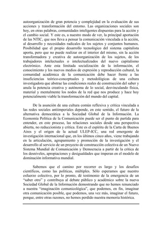 autoorganización de gran potencia y complejidad en la evaluación de sus acciones y transformación del entorno. Las organizaciones sociales son hoy, en otras palabras, comunidades inteligentes dispuestas para la acción y el cambio social. Y este es, a nuestro modo de ver, la principal aportación de las NTIC, que nos lleva a pensar la comunicación vinculada a la acción, al desarrollo y necesidades radicales de los sujetos y conjuntos humanos. Posibilidad que el propio desarrollo tecnológico del sistema capitalista aporta, pero que no puede realizar en el interior del mismo, sin la acción transformadora y creativa de autoorganización de los sujetos, de los trabajadores intelectuales o intelectualizados del nuevo capitalismo electrónico. Ante esta limitada socialización de la información, el conocimiento y los nuevos medios de expresión y reproducción cultural, la comunidad académica de la comunicación debe hacer frente a las insuficiencias teórico-conceptuales y metodológicas de una cultura investigadora que abstrae las condiciones reales de construcción del saber y anula la potencia creativa y autónoma de lo social, desvinculando física, material y mentalmente los nodos de la red que nos produce y hace hoy potencialmente viable la transformación del mundo del capital. 
De la asunción de una cultura común reflexiva y crítica vinculada a las redes sociales antiimperiales depende, en este sentido, el futuro de la alternativa democrática a la Sociedad Global de la Información. La Economía Política de la Comunicación puede ser el punto de partida para entender, en este proceso, las relaciones sociales desde una perspectiva abierta, no reduccionista y crítica. Este es el espíritu de la Carta de Buenos Aires y el origen de la actual ULEP-ICC, una red emergente de investigación internacional que, en los últimos cinco años, viene trabajando en la articulación, agrupamiento y promoción de la investigación y el desarrollo al servicio de un proyecto de construcción colectiva de un Nuevo Sistema Mundial de Comunicación y Democracia a partir de la crítica de los desniveles, apropiaciones y desigualdades que imperan en el modelo de dominación informativa mundial. 
Sabemos que el camino por recorrer es largo y los desafíos científicos, como las políticas, múltiples. Sólo esperamos que nuestro esfuerzo colectivo, por lo pronto, dé testimonio de la emergencia de un “saber otro” y contribuya al debate público y académico sobre la nueva Sociedad Global de la Información demostrando que no hemos renunciado a nuestra “imaginación comunicológica”, que podemos, en fin, imaginar otra comunicación posible, que podemos, una vez más, imaginar el futuro, porque, entre otras razones, no hemos perdido nuestra memoria histórica. 
 