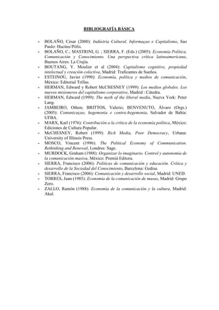 BIBLIOGRAFÍA BÁSICA 
- BOLAÑO, César (2000): Indústria Cultural, Informaçao e Capitalismo, Sao Paulo: Hucitec/Pólis. 
- BOLAÑO, C.; MASTRINI, G. ; SIERRA, F. (Eds.) (2005): Economía Política, Comunicación y Conocimiento. Una perspectiva crítica latinoamericana, Buenos Aires: La Crujía. 
- BOUTANG, Y. Moulier et al (2004): Capitalismo cognitivo, propiedad intelectual y creación colectiva, Madrid: Traficantes de Sueños. 
- ESTEINOU, Javier (1990): Economía, política y medios de comunicación, México: Editorial Trillas. 
- HERMAN, Edward y Robert McCHESNEY (1999): Los medios globales. Los nuevos misioneros del capitalismo corporativo, Madrid : Cátedra. 
- HERMAN, Edward (1999): The myth of the liberal media, Nueva York: Peter Lang. 
- JAMBEIRO, Othon; BRITTOS, Valerio; BENVENUTO, Álvaro (Orgs.) (2005): Comunicaçao, hegemonia e contra-hegemonia, Salvador de Bahía: UFBA. 
- MARX, Karl (1976): Contribución a la crítica de la economía política, México: Ediciones de Cultura Popular. 
- McCHESNEY, Robert (1999): Rich Media, Poor Democracy, Urbana: University of Illinois Press. 
- MOSCO, Vincent (1996): The Political Economy of Communication. Rethinking and Renewal, Londres: Sage. 
- MURDOCK, Graham (1988): Organizar lo imaginario. Control y autonomía de la comunicación masiva, México: Premiá Editora. 
- SIERRA, Francisco (2006): Políticas de comunicación y educación. Crítica y desarrollo de la Sociedad del Conocimiento, Barcelona: Gedisa. 
- SIERRA, Francisco (2006): Comunicación y desarrollo social, Madrid: UNED. 
- TORRES, Juan (1985): Economía de la comunicación de masas, Madrid: Grupo Zero. 
- ZALLO, Ramón (1988): Economía de la comunicación y la cultura, Madrid: Akal. 
 