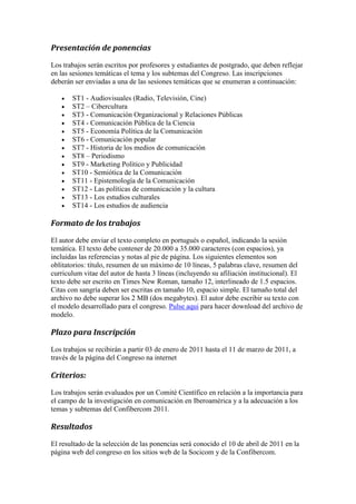 Presentación de ponencias 
Los trabajos serán escritos por profesores y estudiantes de postgrado, que deben reflejar en las sesiones temáticas el tema y los subtemas del Congreso. Las inscripciones deberán ser enviadas a una de las sesiones temáticas que se enumeran a continuación: 
 ST1 - Audiovisuales (Radio, Televisión, Cine) 
 ST2 – Cibercultura 
 ST3 - Comunicación Organizacional y Relaciones Públicas 
 ST4 - Comunicación Pública de la Ciencia 
 ST5 - Economía Política de la Comunicación 
 ST6 - Comunicación popular 
 ST7 - Historia de los medios de comunicación 
 ST8 – Periodismo 
 ST9 - Marketing Político y Publicidad 
 ST10 - Semiótica de la Comunicación 
 ST11 - Epistemología de la Comunicación 
 ST12 - Las políticas de comunicación y la cultura 
 ST13 - Los estudios culturales 
 ST14 - Los estudios de audiencia 
Formato de los trabajos 
El autor debe enviar el texto completo en portugués o español, indicando la sesión temática. El texto debe contener de 20.000 a 35.000 caracteres (con espacios), ya incluidas las referencias y notas al pie de página. Los siguientes elementos son oblitatorios: título, resumen de un máximo de 10 líneas, 5 palabras clave, resumen del curriculum vitae del autor de hasta 3 líneas (incluyendo su afiliación institucional). El texto debe ser escrito en Times New Roman, tamaño 12, interlineado de 1.5 espacios. Citas con sangría deben ser escritas en tamaño 10, espacio simple. El tamaño total del archivo no debe superar los 2 MB (dos megabytes). El autor debe escribir su texto con el modelo desarrollado para el congreso. Pulse aqui para hacer download del archivo de modelo. 
Plazo para Inscripción 
Los trabajos se recibirán a partir 03 de enero de 2011 hasta el 11 de marzo de 2011, a través de la página del Congreso na internet 
Criterios: 
Los trabajos serán evaluados por un Comité Científico en relación a la importancia para el campo de la investigación en comunicación en Iberoamérica y a la adecuación a los temas y subtemas del Confibercom 2011. 
Resultados 
El resultado de la selección de las ponencias será conocido el 10 de abril de 2011 en la página web del congreso en los sitios web de la Socicom y de la Confibercom.  