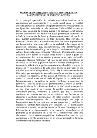 AGENDA DE INVESTIGACIÓN YCRÍTICA EPISTEMOLÓGICA 
LA CONSTRUCCIÓN DE UN ESPACIO COMÚN 
Si la principal aportación del método materialista histórico es la construcción del conocimiento y la teoría social desde la realidad concreta, el modo de concebir e interpretar el mundo debe adaptarse a su configuración cambiando en cada momento. Cada realidad necesita su teoría, pues conforme la historia avanza y la realidad social cambia, nuestro conocimiento del mundo no puede permanecer inalterable. El método y la sustancia, la forma y el contenido de conocimiento deben pues guardar correspondencia en todo momento. Hoy por ello, la Economía Política de la Comunicación debe replantear regionalmente sus fundamentos para comprender en su totalidad la hegemonía de la producción inmaterial que, cualitativamente, está transformando la economía, las formas de vida, y desde luego la propia comunicación y la cultura. Concebida como Economía Política del Conocimiento, nuestra disciplina debe pensar la relación entre trabajo y valor a partir del reconocimiento del carácter común y colectivo de toda producción inmaterial. Más aún, “el trabajo y el valor se han hecho biopolíticos, en el sentido de que vivir y producir tienden a hacerse indistinguibles. En tanto que la vida tiende a quedar completamente absorbida por actos de producción y reproducción, la vida social misma se convierte en una máquina productiva” (Negri/Hardt, 2004: 179). La constatación de esta idea exige, por consiguiente, una reformulación de nuestra perspectiva de estudio. Es necesario, en fin, pensar el problema de la ciudadanía desde la comunicación actualizando el legado de la teoría crítica latinoamericana y su cultivo de temas, problemas y conceptos de referencia. Desde su diversidad de planteamientos y objetos de estudio, las contribuciones de la Economía Política de la Comunicación pueden en esta línea reactivar su voluntad de cambio contribuyendo a la democracia política, económica y cultural que hoy la estructura dominante de información cercena o realimenta, en función de las clausuras o aperturas institucionales de orden práctico, sirviendo el enfoque económico-político de la Comunicología una caja de herramientas con la que articular nuevas propuestas y modelos de mediación, también teóricamente por supuesto. De la digitalización audiovisual al modelo de desarrollo de las Nuevas Tecnologías de la Información y la Comunicación y su inserción socioeducativa, el problema de la ciudadanía en la era de la comunicación total sitúa claramente claves económico-políticas fundamentales con las que comprender y perfilar críticamente, en un sentido prospectivo, la lógica dominante de las industrias culturales. 
 