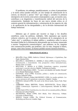 El problema, sin embargo, paradójicamente, es cómo el pensamiento y la teoría crítica pueden articular, en este tiempo de colonización de la ciencia, un discurso y pensar “otro” que religue y actualice la potencia intempestiva de la teoría como praxis emancipadora y que, en nuestro caso, contribuya a un diagnóstico y transformación radical del universo de la comunicación, fundando las bases de una nueva mirada crítica en el contexto general de informatización y colonización de los espacios de vida y de agudización de las desigualdades y de la división internacional del trabajo intelectual. 
Sabemos que el camino por recorrer es largo y los desafíos científicos, como las políticas, múltiples. Sólo esperamos que nuestro esfuerzo colectivo, por lo pronto, dé testimonio de la emergencia de un “saber otro” y contribuya al debate público y académico sobre la nueva Sociedad Global de la Información demostrando que no hemos renunciado a nuestra “imaginación comunicológica”, que podemos, en fin, imaginar otra comunicación posible, que podemos, una vez más, imaginar el futuro, porque, entre otras razones, no hemos perdido nuestra memoria histórica. 
BIBLIOGRAFÍA BÁSICA 
- BOLAÑO, César (2000): Indústria Cultural, Informaçao e Capitalismo, Sao Paulo: Hucitec/Pólis. 
- BOLAÑO, C.; MASTRINI, G. ; SIERRA, F. (Eds.) (2005): Economía Política, Comunicación y Conocimiento. Una perspectiva crítica latinoamericana, Buenos Aires: La Crujía. 
- BOUTANG, Y. Moulier et al (2004): Capitalismo cognitivo, propiedad intelectual y creación colectiva, Madrid: Traficantes de Sueños. 
- DUFOUR, Dany-Robert (2003) : “La nueva servidumbre del hombre liberado” en Le Monde Diplomatique, Octubre. 
- ESTEINOU, Javier (1990): Economía, política y medios de comunicación, México: Editorial Trillas. 
- HERMAN, Edward y Robert McCHESNEY (1999): Los medios globales. Los nuevos misioneros del capitalismo corporativo, Madrid : Cátedra. 
- HERMAN, Edward (1999): The myth of the liberal media, Nueva York: Peter Lang. 
- JAMBEIRO, Othon; BRITTOS, Valerio; BENVENUTO, Álvaro (Orgs.) (2005): Comunicaçao, hegemonia e contra-hegemonia, Salvador de Bahía: UFBA. 
- MARX, Karl (1976): Contribución a la crítica de la economía política, México: Ediciones de Cultura Popular. 
- McCHESNEY, Robert (1999): Rich Media, Poor Democracy, Urbana: University of Illinois Press. 
- MOSCO, Vincent (1996): The Political Economy of Communication. Rethinking and Renewal, Londres: Sage.  