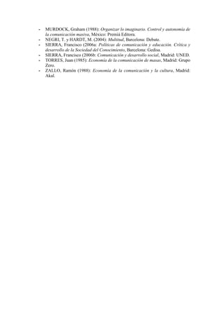 - MURDOCK, Graham (1988): Organizar lo imaginario. Control y autonomía de la comunicación masiva, México: Premiá Editora. 
- NEGRI, T. y HARDT, M. (2004): Multitud, Barcelona: Debate. 
- SIERRA, Francisco (2006a: Políticas de comunicación y educación. Crítica y desarrollo de la Sociedad del Conocimiento, Barcelona: Gedisa. 
- SIERRA, Francisco (2006b: Comunicación y desarrollo social, Madrid: UNED. 
- TORRES, Juan (1985): Economía de la comunicación de masas, Madrid: Grupo Zero. 
- ZALLO, Ramón (1988): Economía de la comunicación y la cultura, Madrid: Akal. 
