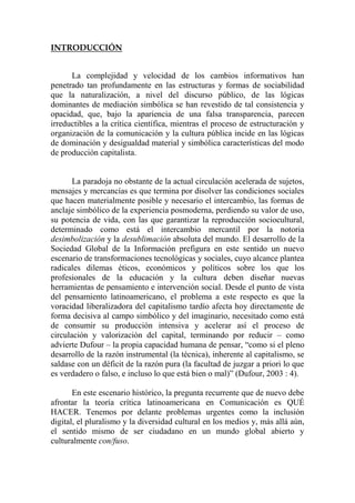 INTRODUCCIÓN 
La complejidad y velocidad de los cambios informativos han penetrado tan profundamente en las estructuras y formas de sociabilidad que la naturalización, a nivel del discurso público, de las lógicas dominantes de mediación simbólica se han revestido de tal consistencia y opacidad, que, bajo la apariencia de una falsa transparencia, parecen irreductibles a la crítica científica, mientras el proceso de estructuración y organización de la comunicación y la cultura pública incide en las lógicas de dominación y desigualdad material y simbólica características del modo de producción capitalista. 
La paradoja no obstante de la actual circulación acelerada de sujetos, mensajes y mercancías es que termina por disolver las condiciones sociales que hacen materialmente posible y necesario el intercambio, las formas de anclaje simbólico de la experiencia posmoderna, perdiendo su valor de uso, su potencia de vida, con las que garantizar la reproducción sociocultural, determinado como está el intercambio mercantil por la notoria desimbolización y la desublimación absoluta del mundo. El desarrollo de la Sociedad Global de la Información prefigura en este sentido un nuevo escenario de transformaciones tecnológicas y sociales, cuyo alcance plantea radicales dilemas éticos, económicos y políticos sobre los que los profesionales de la educación y la cultura deben diseñar nuevas herramientas de pensamiento e intervención social. Desde el punto de vista del pensamiento latinoamericano, el problema a este respecto es que la voracidad liberalizadora del capitalismo tardío afecta hoy directamente de forma decisiva al campo simbólico y del imaginario, necesitado como está de consumir su producción intensiva y acelerar así el proceso de circulación y valorización del capital, terminando por reducir – como advierte Dufour – la propia capacidad humana de pensar, “como si el pleno desarrollo de la razón instrumental (la técnica), inherente al capitalismo, se saldase con un déficit de la razón pura (la facultad de juzgar a priori lo que es verdadero o falso, e incluso lo que está bien o mal)” (Dufour, 2003 : 4). 
En este escenario histórico, la pregunta recurrente que de nuevo debe afrontar la teoría crítica latinoamericana en Comunicación es QUÉ HACER. Tenemos por delante problemas urgentes como la inclusión digital, el pluralismo y la diversidad cultural en los medios y, más allá aún, el sentido mismo de ser ciudadano en un mundo global abierto y culturalmente con/fuso. 
 